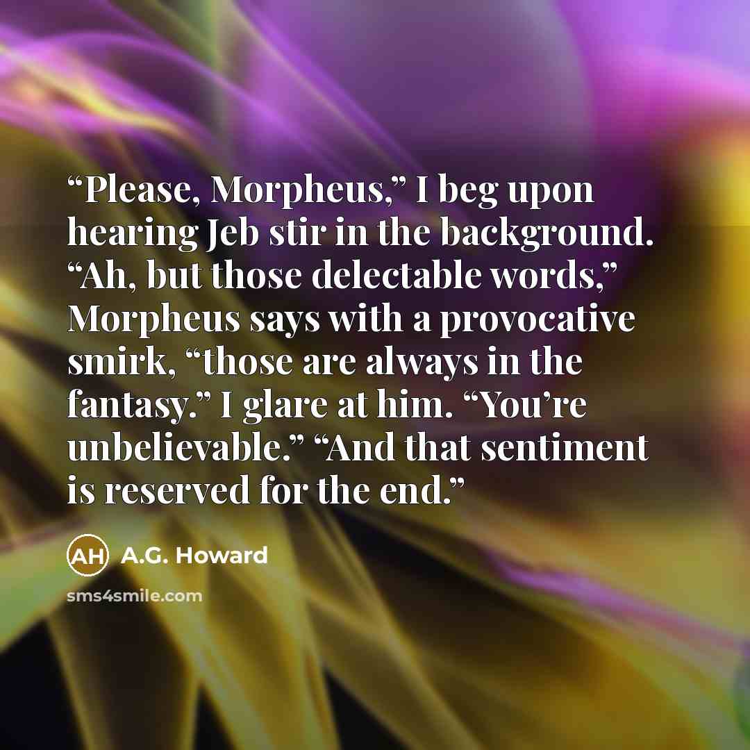 “Please, Morpheus,” I beg upon hearing Jeb stir in the background. “Ah, but those delectable words,” Morpheus says with a provocative smirk, “those are always in the fantasy.” I glare at him. “You’re unbelievable.” “And that sentiment is reserved for the end.” quote by A.G. Howard