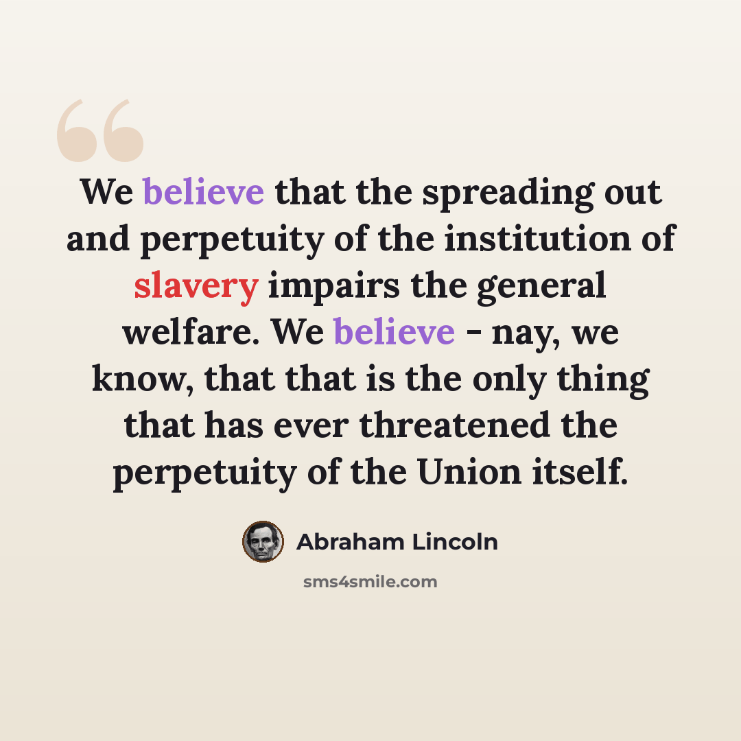 “We believe that the spreading out and perpetuity of the institution of slavery impairs the general welfare. We believe - nay, we know, that that is the only thing that has ever threatened the perpetuity of the Union itself.” quote by Abraham Lincoln
