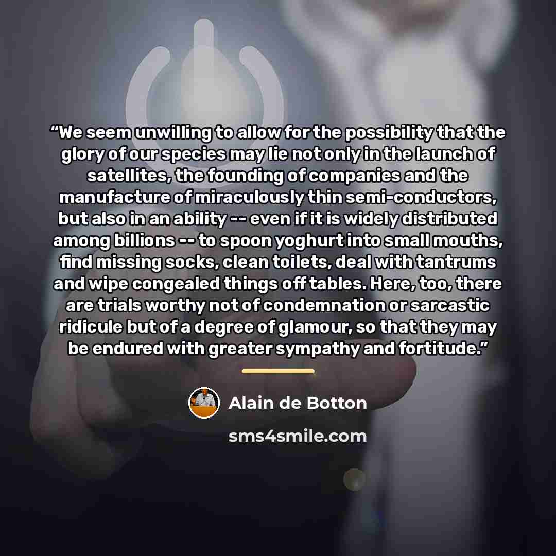 “We seem unwilling to allow for the possibility that the glory of our species may lie not only in the launch of satellites, the founding of companies and the manufacture of miraculously thin semi-conductors, but also in an ability -- even if it is widely distributed among billions -- to spoon…” quote by Alain de Botton