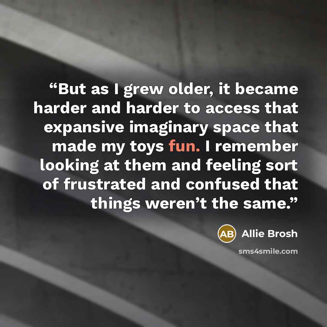 “But as I grew older, it became harder and harder to access that expansive imaginary space that made my toys fun. I remember looking at them and feeling sort of frustrated and confused that things weren’t the same.” quote by Allie Brosh