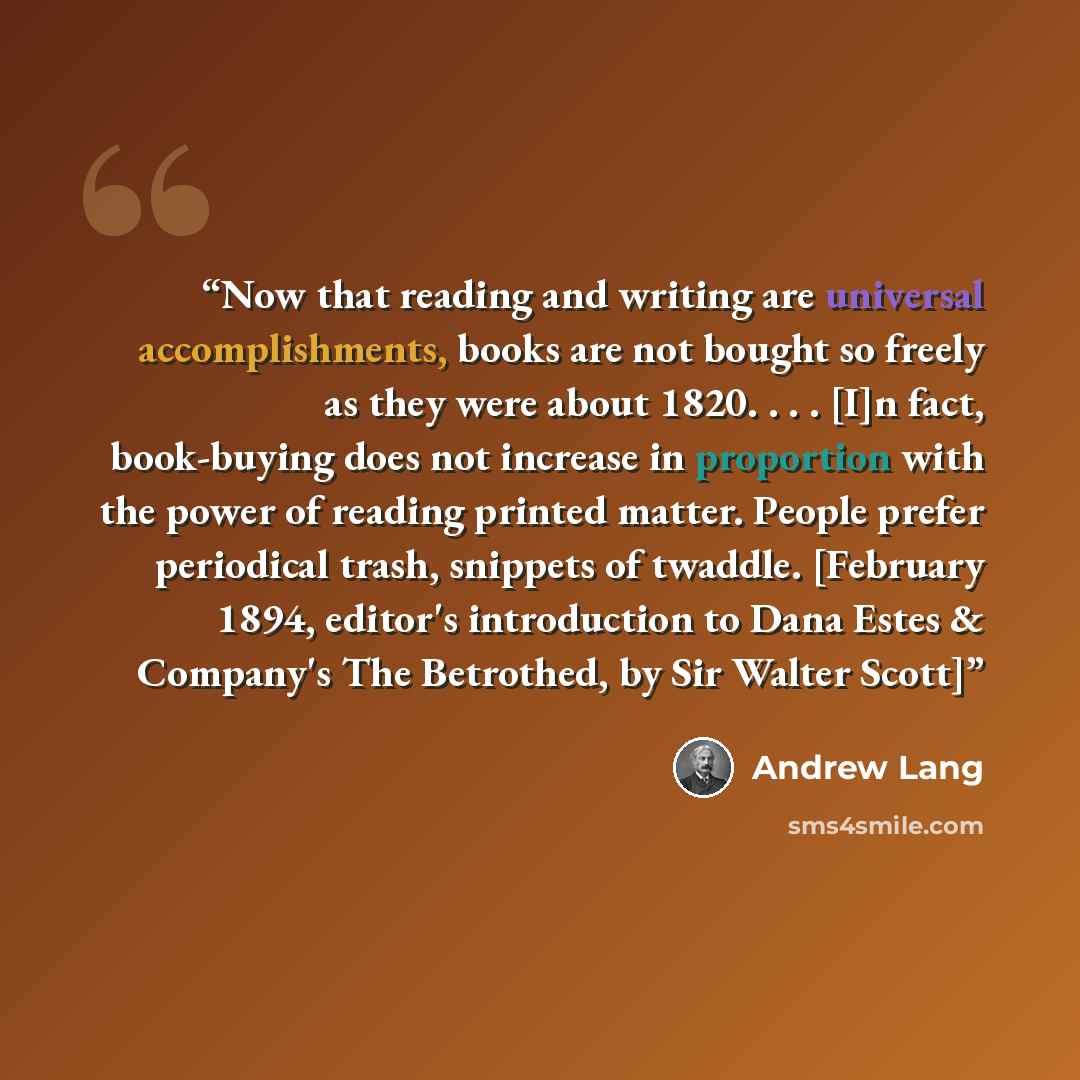 “Now that reading and writing are universal accomplishments, books are not bought so freely as they were about 1820. . . . [I]n fact, book-buying does not increase in proportion with the power of reading printed matter. People prefer periodical trash, snippets of twaddle. [February 1894, editor's…” quote by Andrew Lang