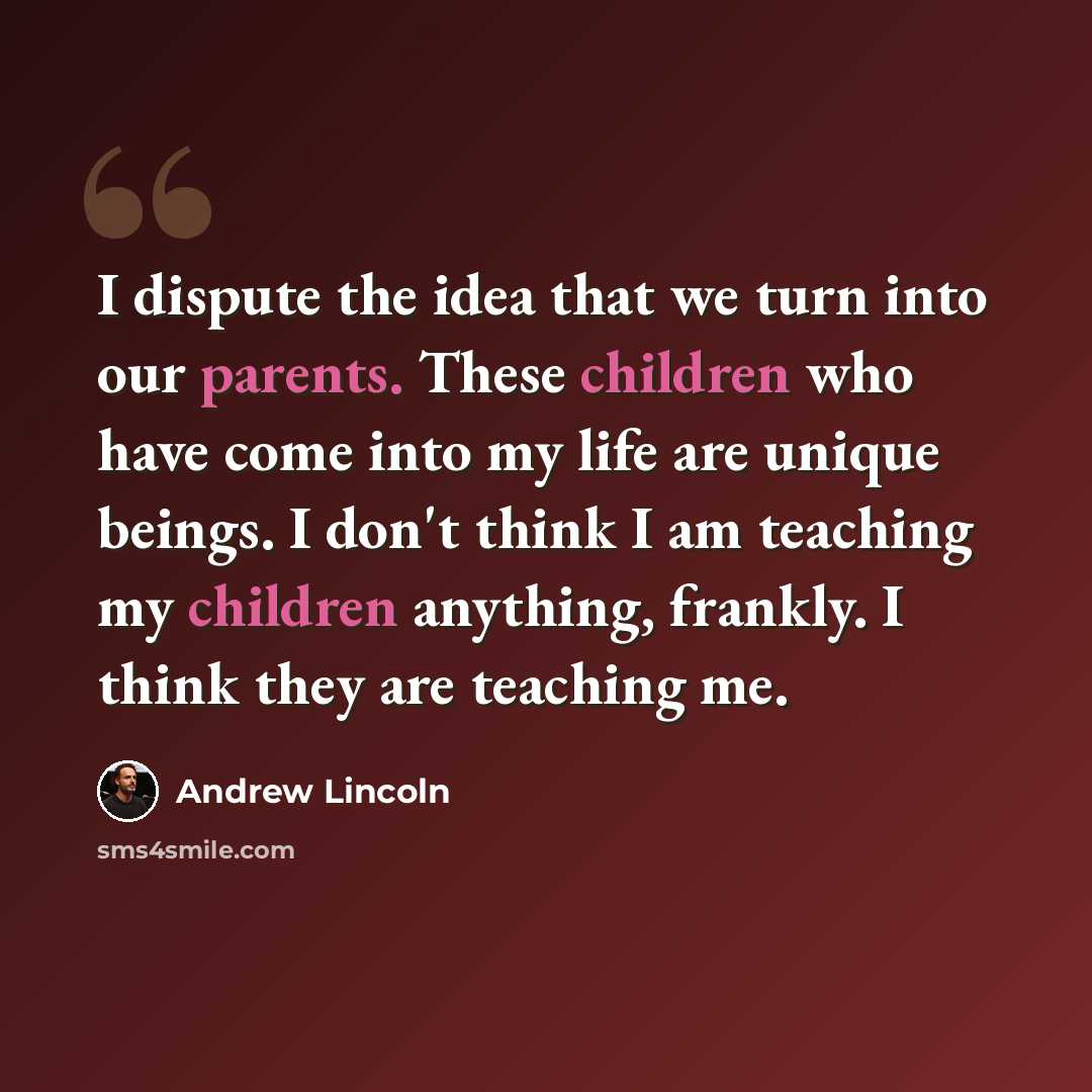 “I dispute the idea that we turn into our parents. These children who have come into my life are unique beings. I don't think I am teaching my children anything, frankly. I think they are teaching me.” quote by Andrew Lincoln