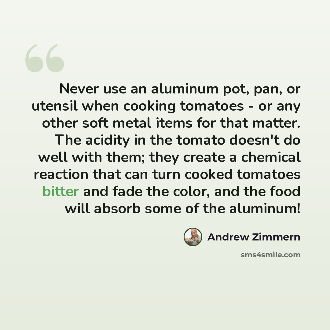 “Never use an aluminum pot, pan, or utensil when cooking tomatoes - or any other soft metal items for that matter. The acidity in the tomato doesn't do well with them; they create a chemical reaction that can turn cooked tomatoes bitter and fade the color, and the food will absorb some of the…” quote by Andrew Zimmern