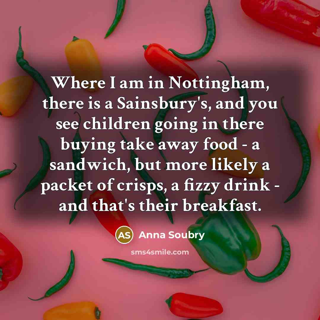 “Where I am in Nottingham, there is a Sainsbury's, and you see children going in there buying take away food - a sandwich, but more likely a packet of crisps, a fizzy drink - and that's their breakfast.” quote by Anna Soubry