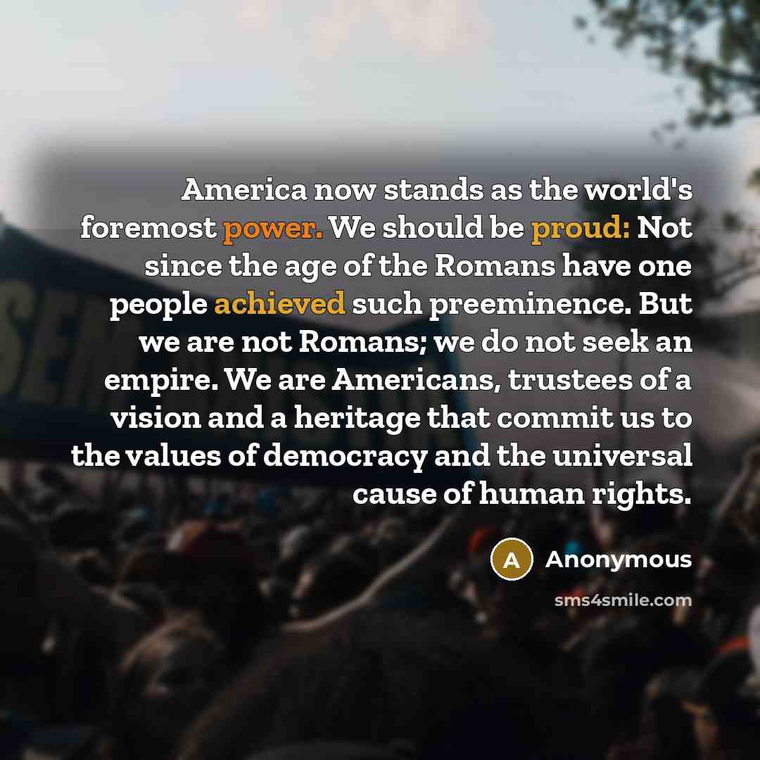 “America now stands as the world's foremost power. We should be proud: Not since the age of the Romans have one people achieved such preeminence. But we are not Romans; we do not seek an empire. We are Americans, trustees of a vision and a heritage that commit us to the values of democracy and the…” quote by Anonymous
