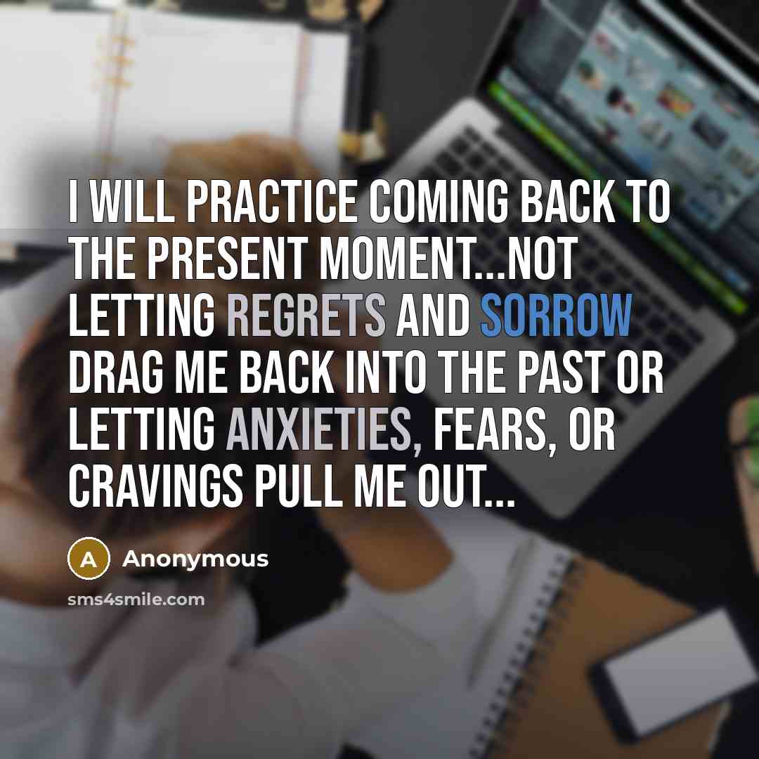 “I will practice coming back to the present moment...not letting regrets and sorrow drag me back into the past or letting anxieties, fears, or cravings pull me out...” quote by Anonymous