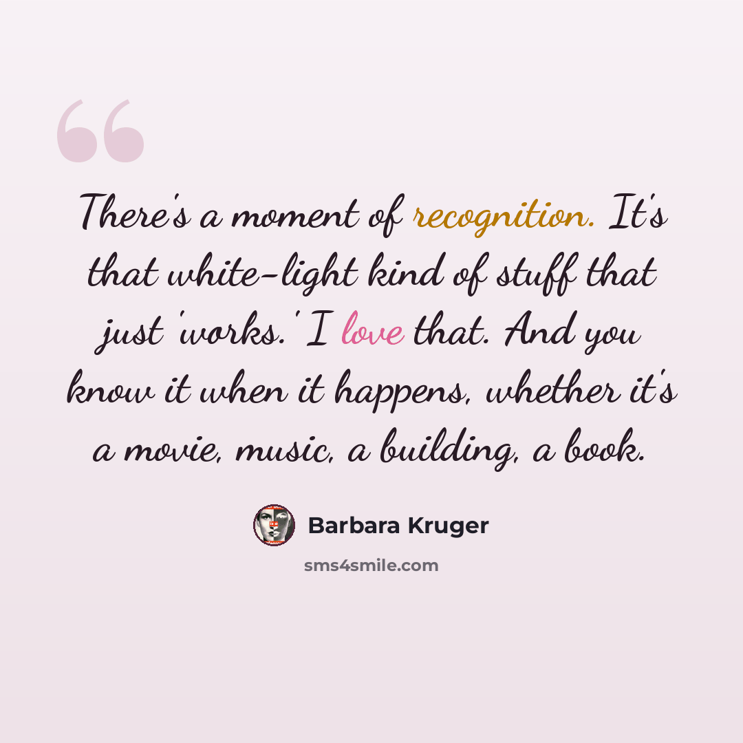 “There's a moment of recognition. It's that white-light kind of stuff that just 'works.' I love that. And you know it when it happens, whether it's a movie, music, a building, a book.” quote by Barbara Kruger