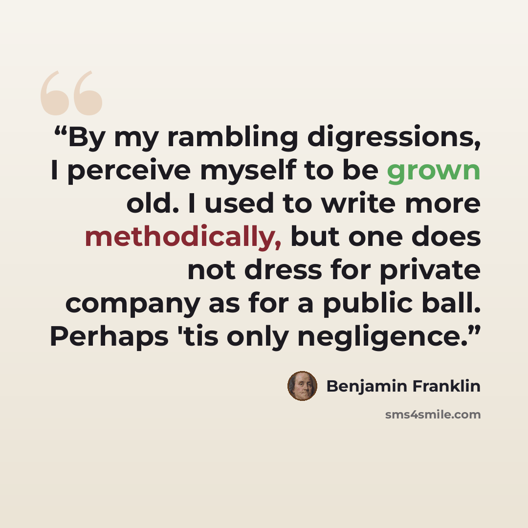 “By my rambling digressions, I perceive myself to be grown old. I used to write more methodically, but one does not dress for private company as for a public ball. Perhaps 'tis only negligence.” quote by Benjamin Franklin