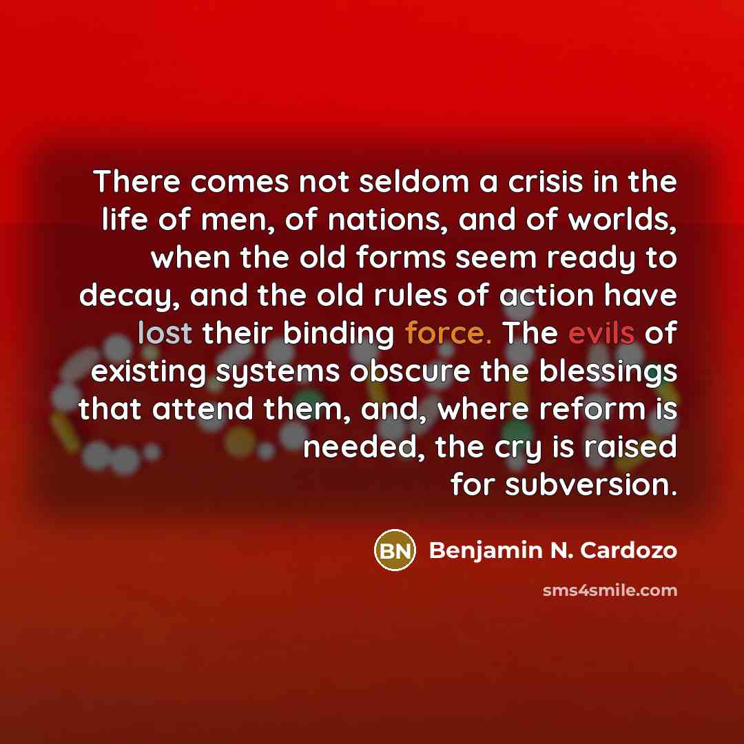 “There comes not seldom a crisis in the life of men, of nations, and of worlds, when the old forms seem ready to decay, and the old rules of action have lost their binding force. The evils of existing systems obscure the blessings that attend them, and, where reform is needed, the cry is raised for…” quote by Benjamin N. Cardozo