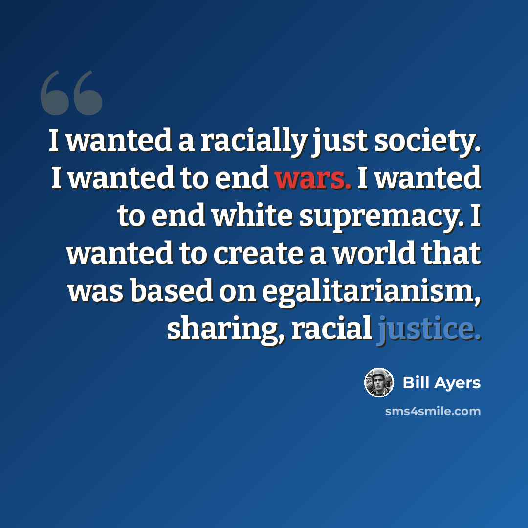 “I wanted a racially just society. I wanted to end wars. I wanted to end white supremacy. I wanted to create a world that was based on egalitarianism, sharing, racial justice.” quote by Bill Ayers