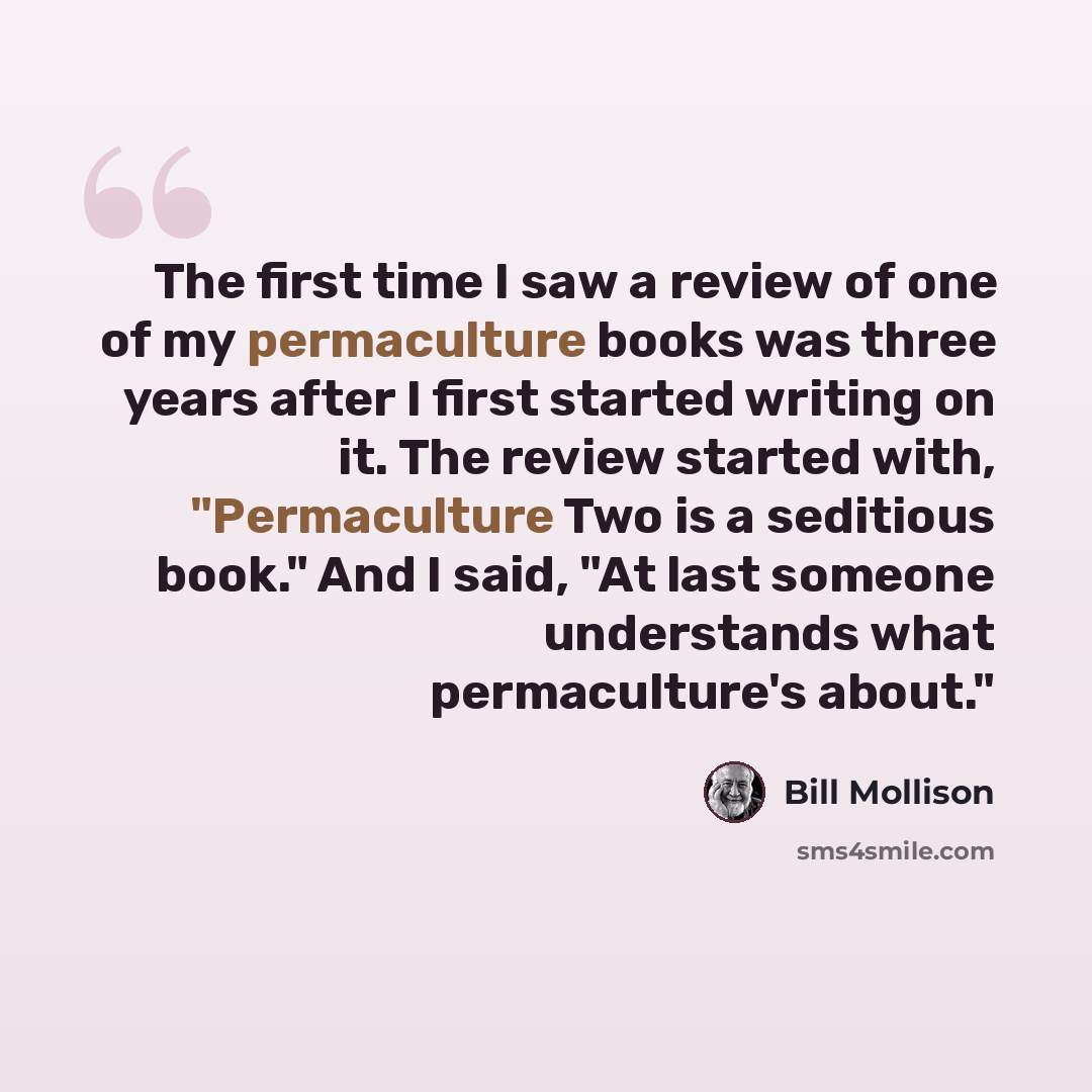“The first time I saw a review of one of my permaculture books was three years after I first started writing on it. The review started with, "Permaculture Two is a seditious book." And I said, "At last someone understands what permaculture's about."” quote by Bill Mollison
