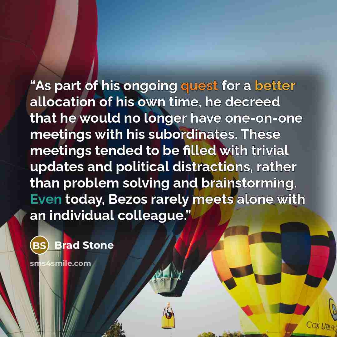 “As part of his ongoing quest for a better allocation of his own time, he decreed that he would no longer have one-on-one meetings with his subordinates. These meetings tended to be filled with trivial updates and political distractions, rather than problem solving and brainstorming. Even today…” quote by Brad Stone