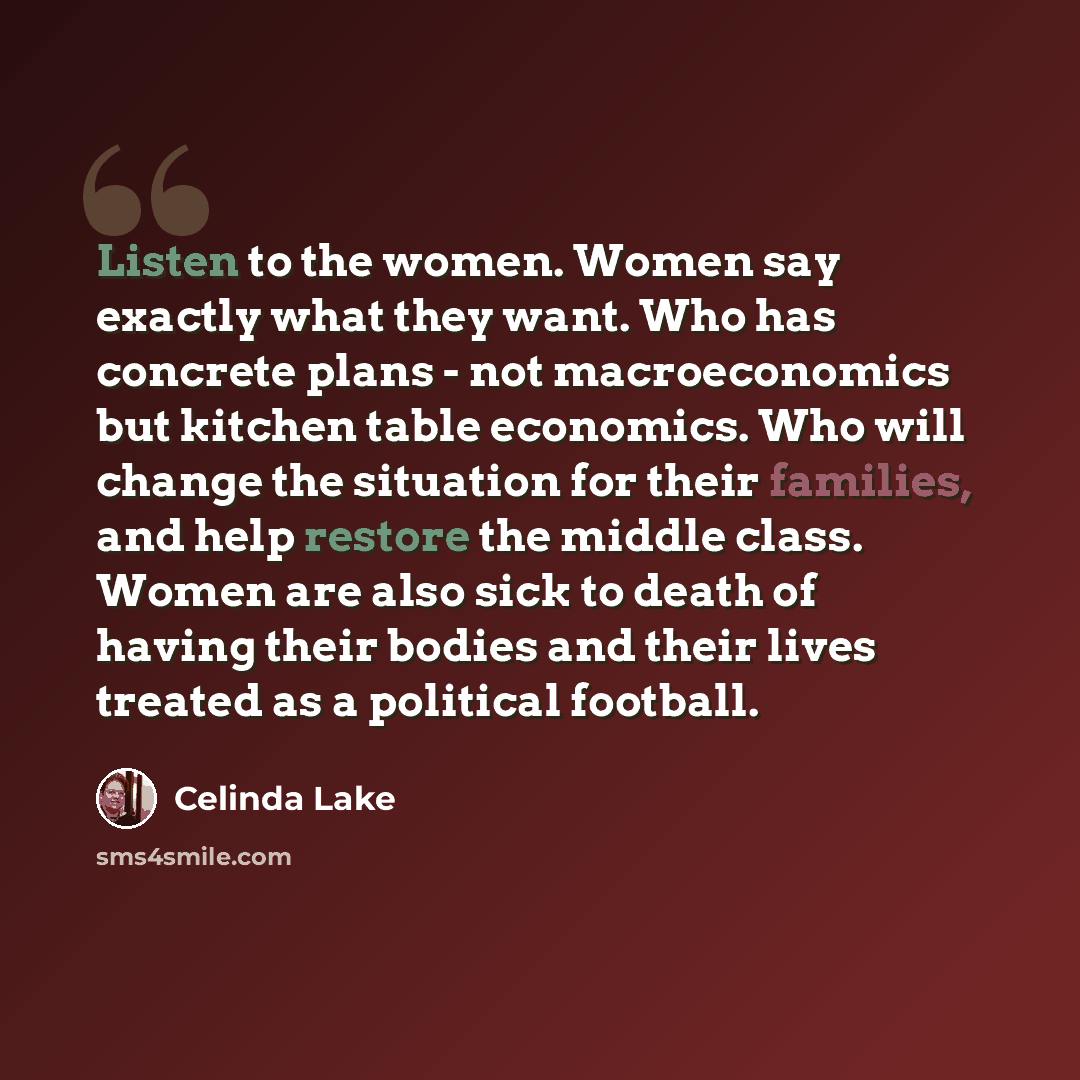 “Listen to the women. Women say exactly what they want. Who has concrete plans - not macroeconomics but kitchen table economics. Who will change the situation for their families, and help restore the middle class. Women are also sick to death of having their bodies and their lives treated as a…” quote by Celinda Lake