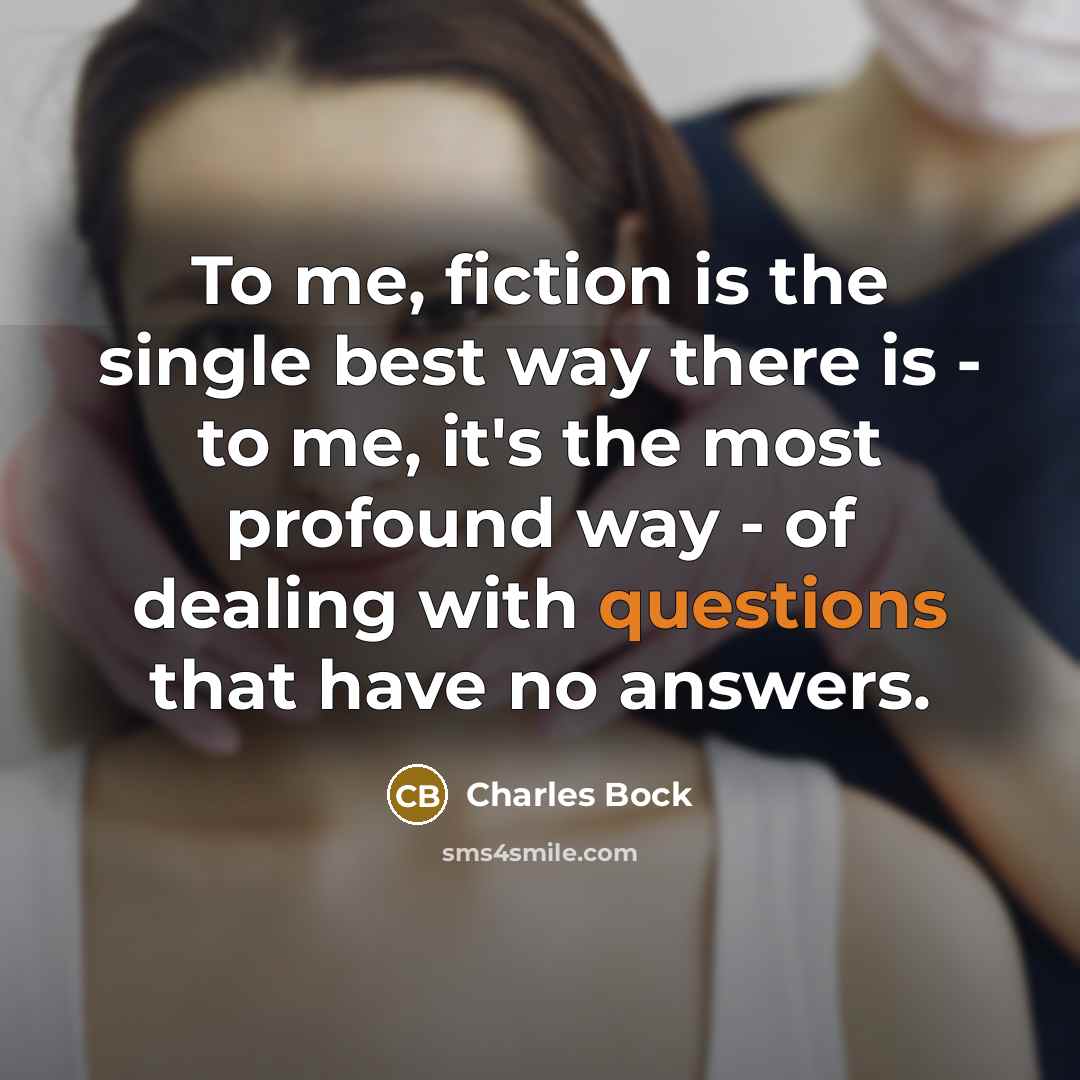 “To me, fiction is the single best way there is - to me, it's the most profound way - of dealing with questions that have no answers.” quote by Charles Bock