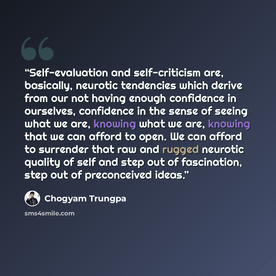 “Self-evaluation and self-criticism are, basically, neurotic tendencies which derive from our not having enough confidence in ourselves, confidence in the sense of seeing what we are, knowing what we are, knowing that we can afford to open. We can afford to surrender that raw and rugged neurotic…” quote by Chögyam Trungpa