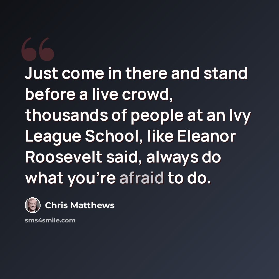 “Just come in there and stand before a live crowd, thousands of people at an Ivy League School, like Eleanor Roosevelt said, always do what you're afraid to do.” quote by Chris Matthews