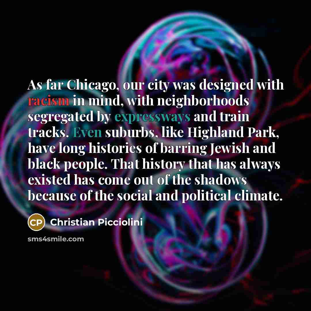 “As far Chicago, our city was designed with racism in mind, with neighborhoods segregated by expressways and train tracks. Even suburbs, like Highland Park, have long histories of barring Jewish and black people. That history that has always existed has come out of the shadows because of the social…” quote by Christian Picciolini