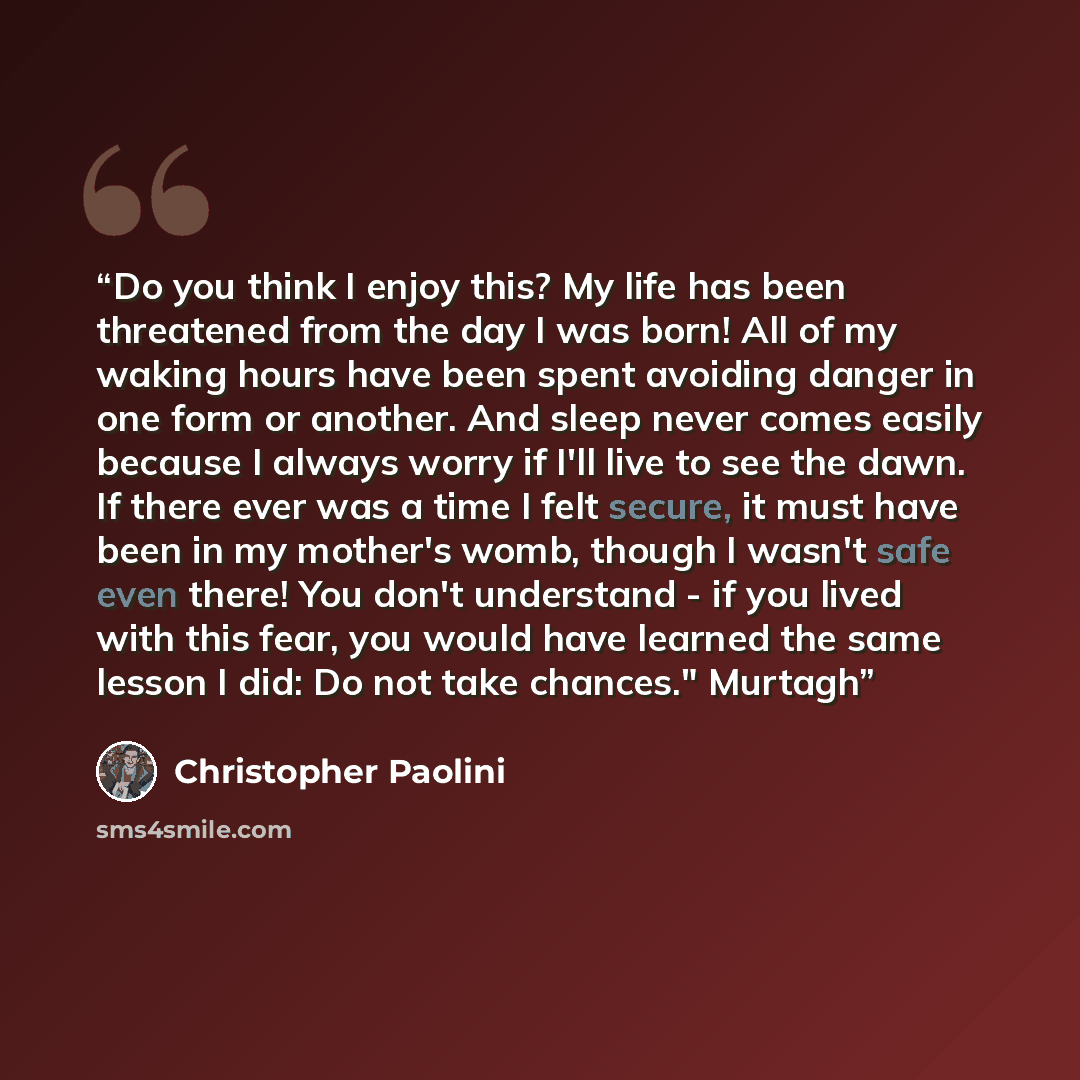 “Do you think I enjoy this? My life has been threatened from the day I was born! All of my waking hours have been spent avoiding danger in one form or another. And sleep never comes easily because I always worry if I'll live to see the dawn. If there ever was a time I felt secure, it must have been…” quote by Christopher Paolini