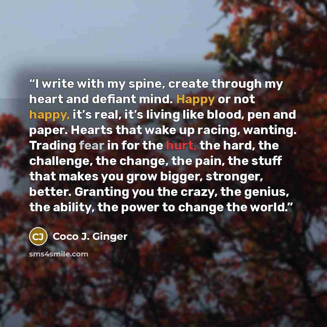 “I write with my spine, create through my heart and defiant mind. Happy or not happy, it’s real, it’s living like blood, pen and paper. Hearts that wake up racing, wanting. Trading fear in for the hurt, the hard, the challenge, the change, the pain, the stuff that makes you grow bigger, stronger…” quote by Coco J. Ginger