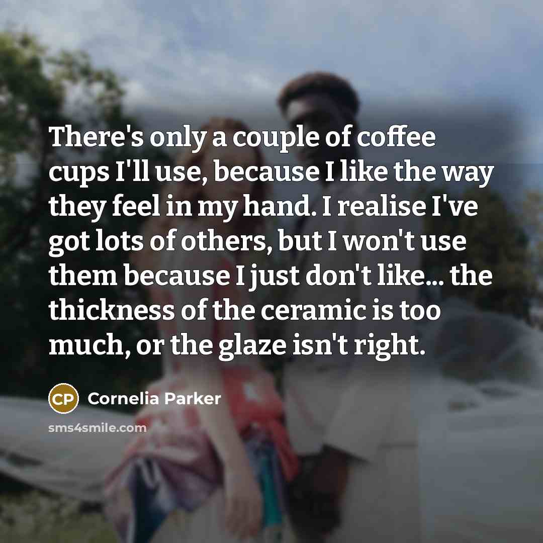 “There's only a couple of coffee cups I'll use, because I like the way they feel in my hand. I realise I've got lots of others, but I won't use them because I just don't like... the thickness of the ceramic is too much, or the glaze isn't right.” quote by Cornelia Parker