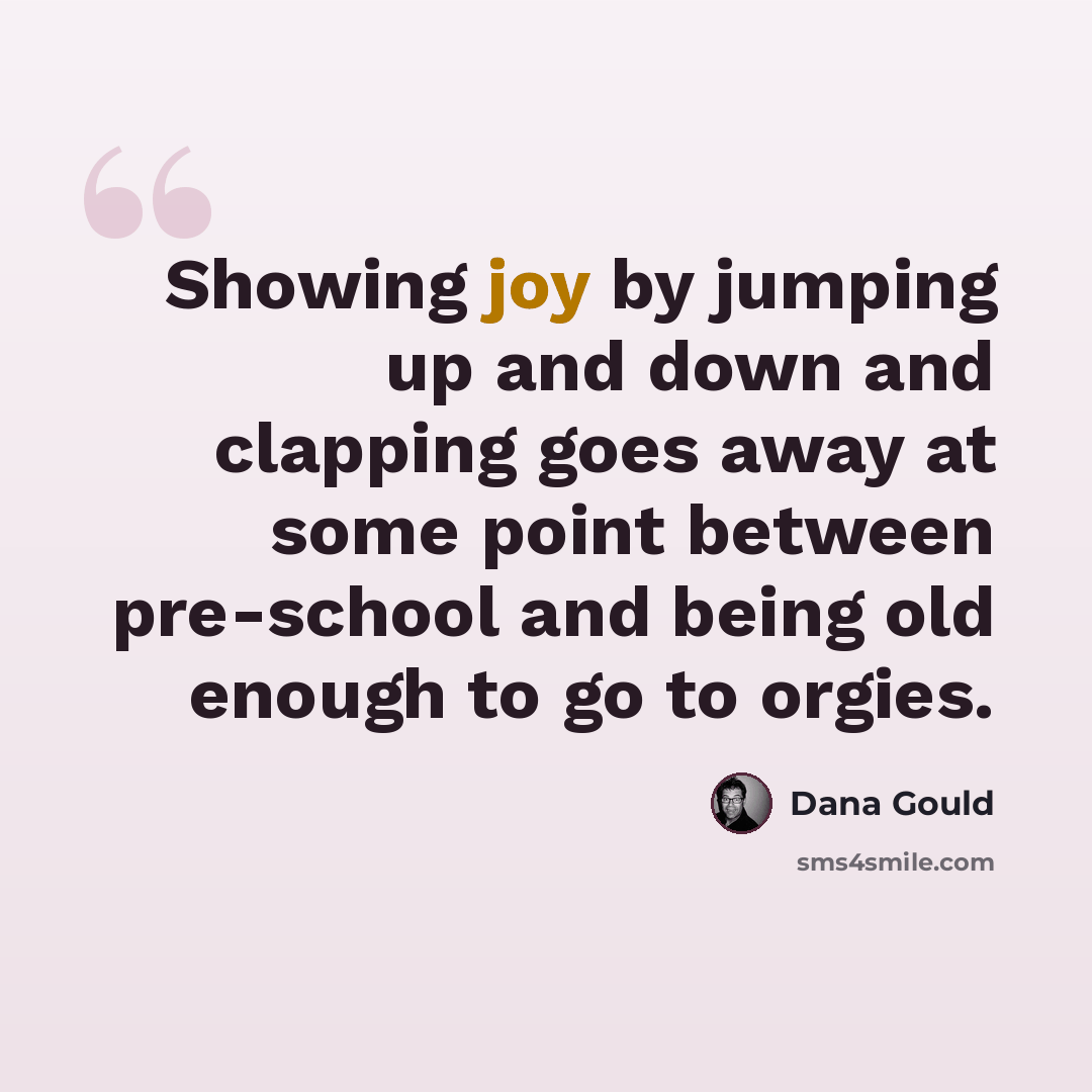 “Showing joy by jumping up and down and clapping goes away at some point between pre-school and being old enough to go to orgies.” quote by Dana Gould