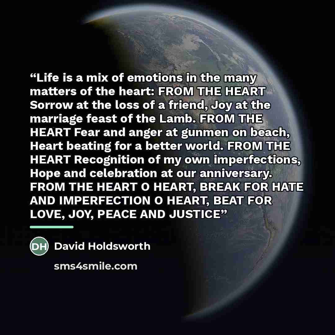 “Life is a mix of emotions in the many matters of the heart: FROM THE HEART Sorrow at the loss of a friend, Joy at the marriage feast of the Lamb. FROM THE HEART Fear and anger at gunmen on beach, Heart beating for a better world. FROM THE HEART Recognition of my own imperfections, Hope and…” quote by David Holdsworth