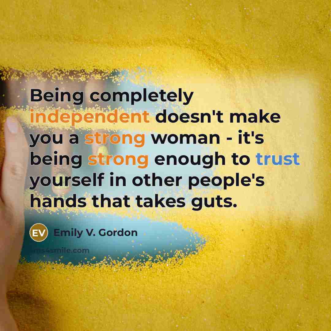 “Being completely independent doesn't make you a strong woman - it's being strong enough to trust yourself in other people's hands that takes guts.” quote by Emily V. Gordon