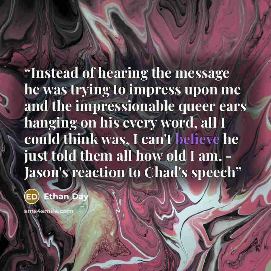 “Instead of hearing the message he was trying to impress upon me and the impressionable queer ears hanging on his every word, all I could think was, I can't believe he just told them all how old I am. - Jason's reaction to Chad's speech” quote by Ethan Day
