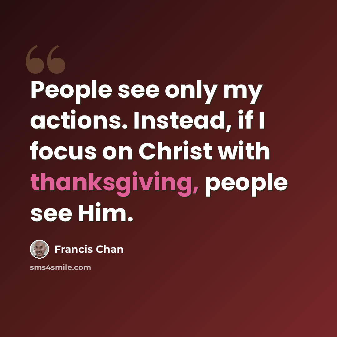 “People see only my actions. Instead, if I focus on Christ with thanksgiving, people see Him.” quote by Francis Chan