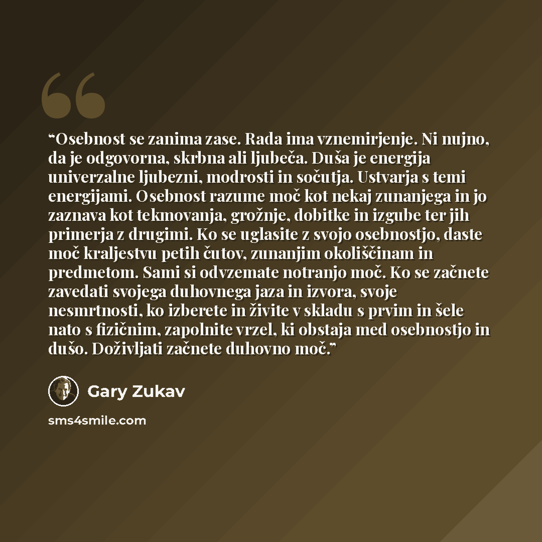 “Osebnost se zanima zase. Rada ima vznemirjenje. Ni nujno, da je odgovorna, skrbna ali ljubeča. Duša je energija univerzalne ljubezni, modrosti in sočutja. Ustvarja s temi energijami. Osebnost razume moč kot nekaj zunanjega in jo zaznava kot tekmovanja, grožnje, dobitke in izgube ter jih primerja z…” quote by Gary Zukav