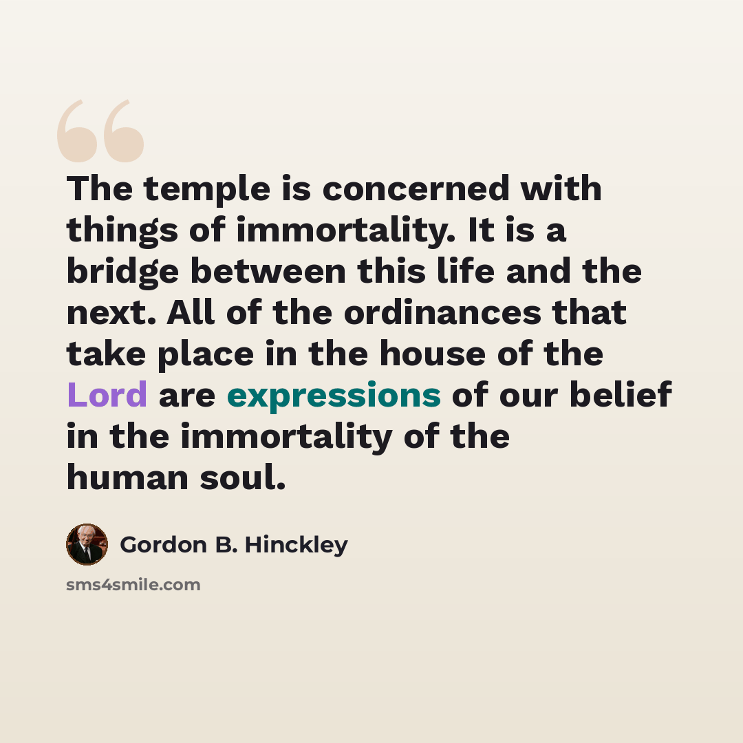“The temple is concerned with things of immortality. It is a bridge between this life and the next. All of the ordinances that take place in the house of the Lord are expressions of our belief in the immortality of the human soul.” quote by Gordon B. Hinckley