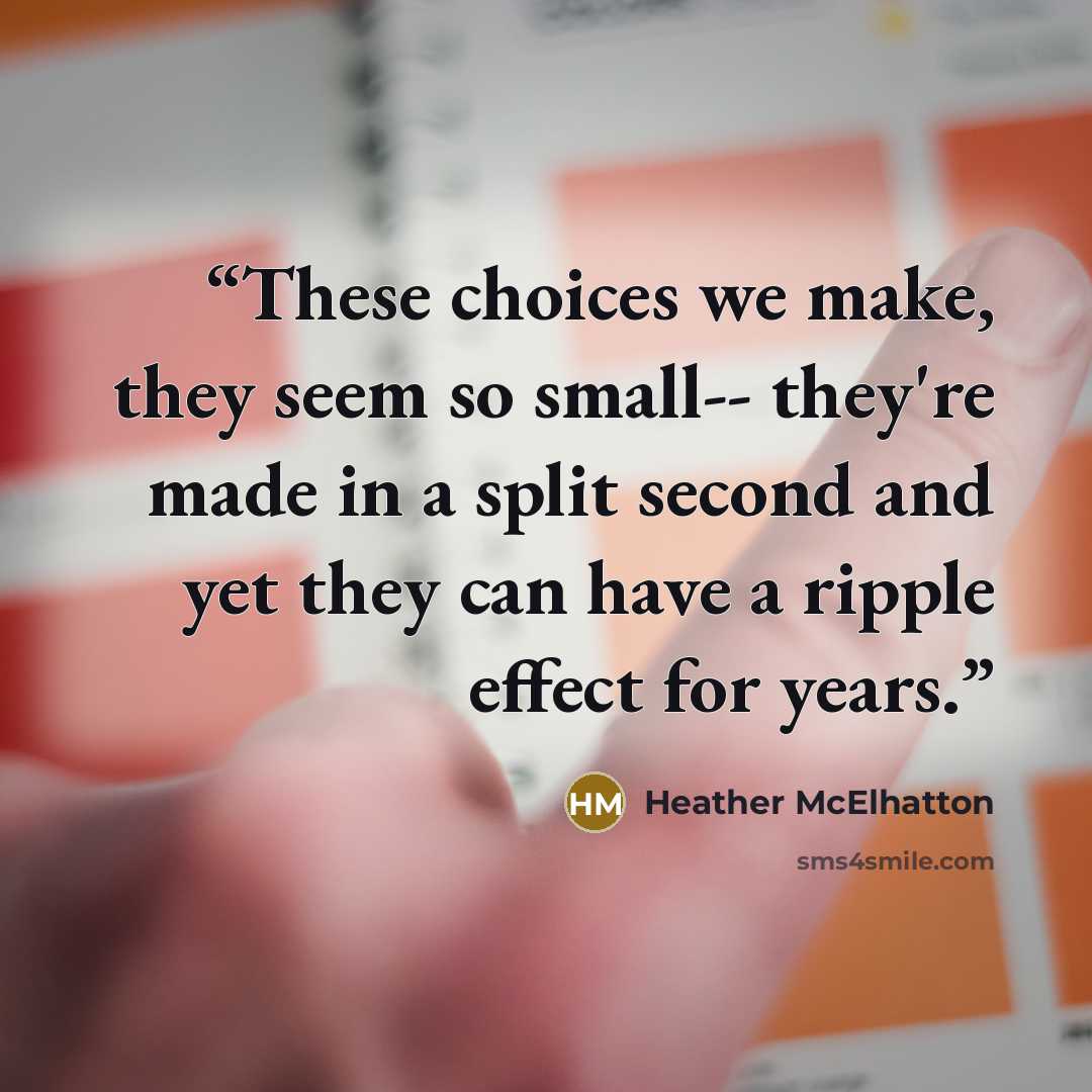 “These choices we make, they seem so small-- they're made in a split second and yet they can have a ripple effect for years.” quote by Heather McElhatton