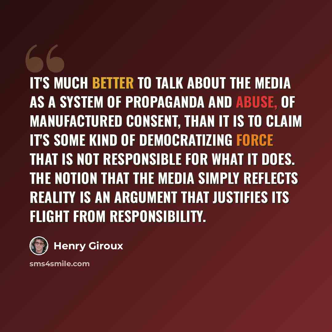 “It's much better to talk about the media as a system of propaganda and abuse, of manufactured consent, than it is to claim it's some kind of democratizing force that is not responsible for what it does. The notion that the media simply reflects reality is an argument that justifies its flight from…” quote by Henry Giroux