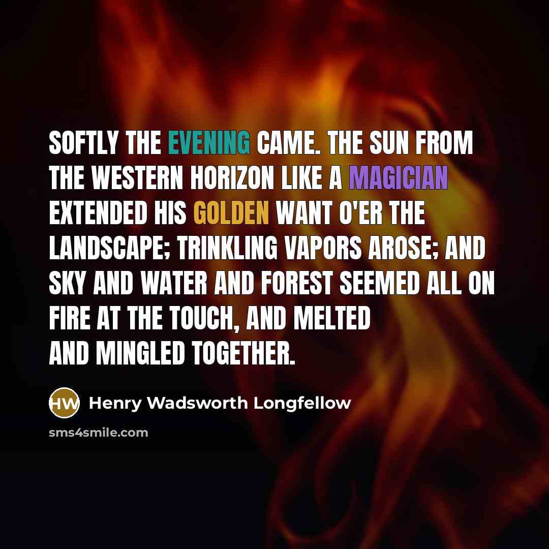 “Softly the evening came. The sun from the western horizon Like a magician extended his golden want o'er the landscape; Trinkling vapors arose; and sky and water and forest Seemed all on fire at the touch, and melted and mingled together.” quote by Henry Wadsworth Longfellow