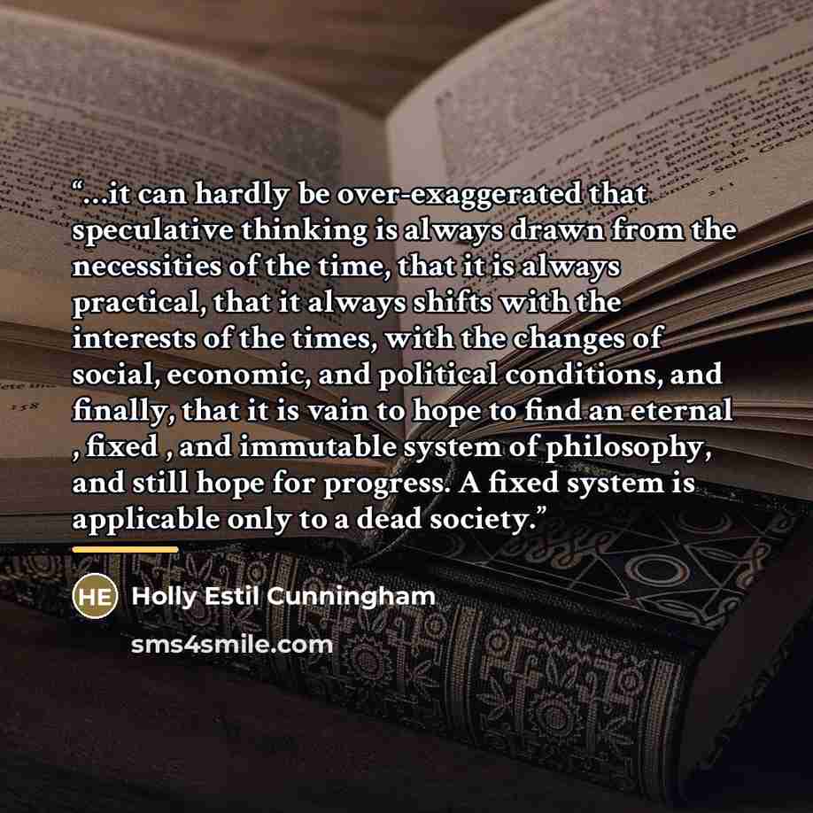“…it can hardly be over-exaggerated that speculative thinking is always drawn from the necessities of the time, that it is always practical, that it always shifts with the interests of the times, with the changes of social, economic, and political conditions, and finally, that it is vain to hope to…” quote by Holly Estil Cunningham