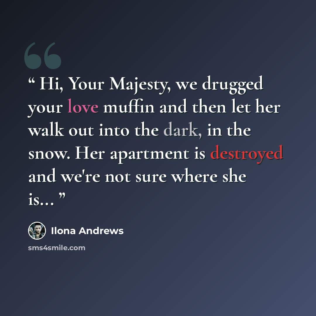 “Hi, Your Majesty, we drugged your love muffin and then let her walk out into the dark, in the snow. Her apartment is destroyed and we're not sure where she is...” quote by Ilona Andrews