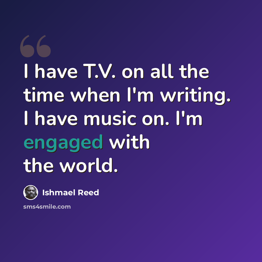 “I have T.V. on all the time when I'm writing. I have music on. I'm engaged with the world.” quote by Ishmael Reed
