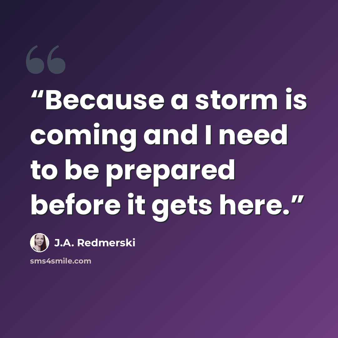 “Because a storm is coming and I need to be prepared before it gets here.” quote by J.A. Redmerski