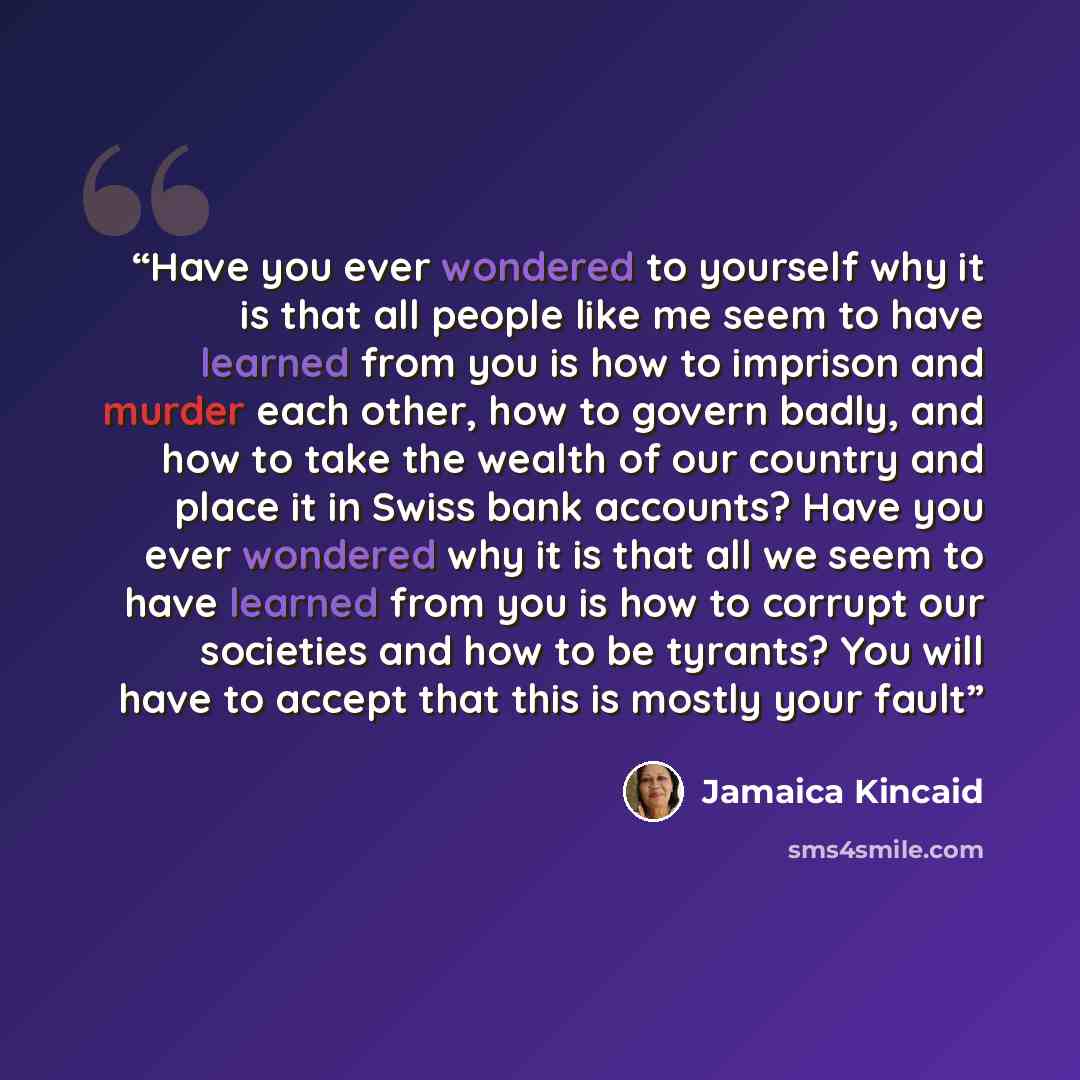 “Have you ever wondered to yourself why it is that all people like me seem to have learned from you is how to imprison and murder each other, how to govern badly, and how to take the wealth of our country and place it in Swiss bank accounts? Have you ever wondered why it is that all we seem to have…” quote by Jamaica Kincaid