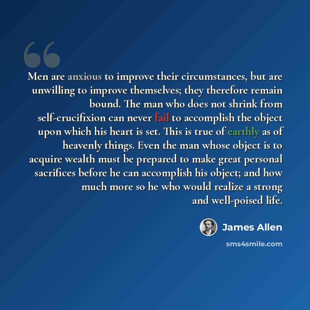 “Men are anxious to improve their circumstances, but are unwilling to improve themselves; they therefore remain bound. The man who does not shrink from self-crucifixion can never fail to accomplish the object upon which his heart is set. This is true of earthly as of heavenly things. Even the man…” quote by James Allen