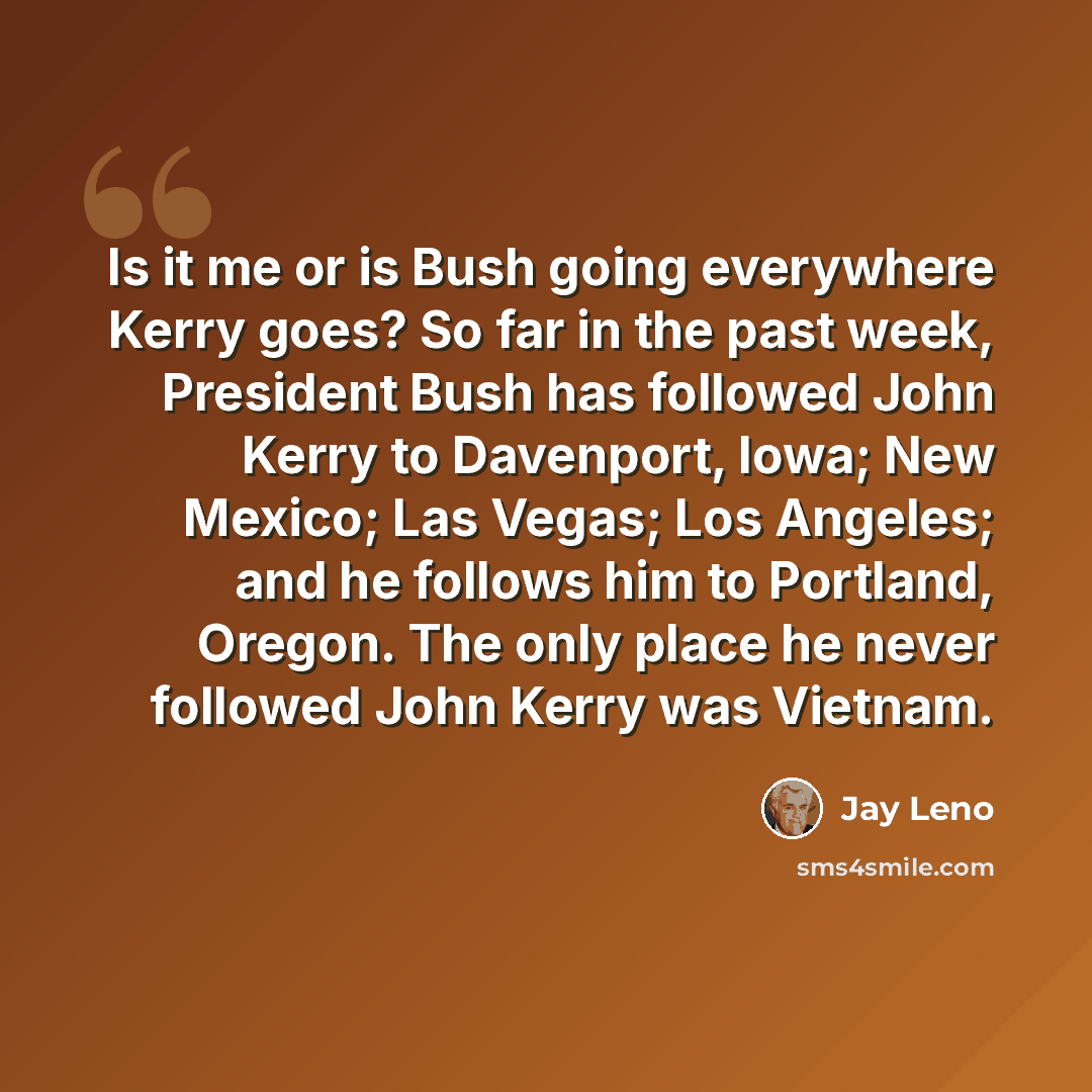 “Is it me or is Bush going everywhere Kerry goes? So far in the past week, President Bush has followed John Kerry to Davenport, Iowa; New Mexico; Las Vegas; Los Angeles; and he follows him to Portland, Oregon. The only place he never followed John Kerry was Vietnam.” quote by Jay Leno
