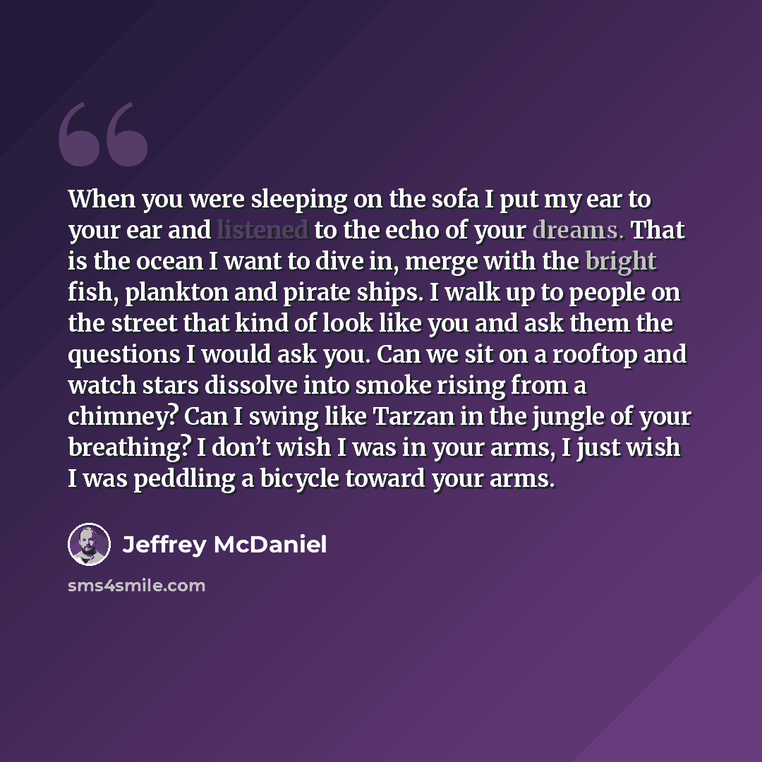 “When you were sleeping on the sofa I put my ear to your ear and listened to the echo of your dreams. That is the ocean I want to dive in, merge with the bright fish, plankton and pirate ships. I walk up to people on the street that kind of look like you and ask them the questions I would ask you…” quote by Jeffrey McDaniel