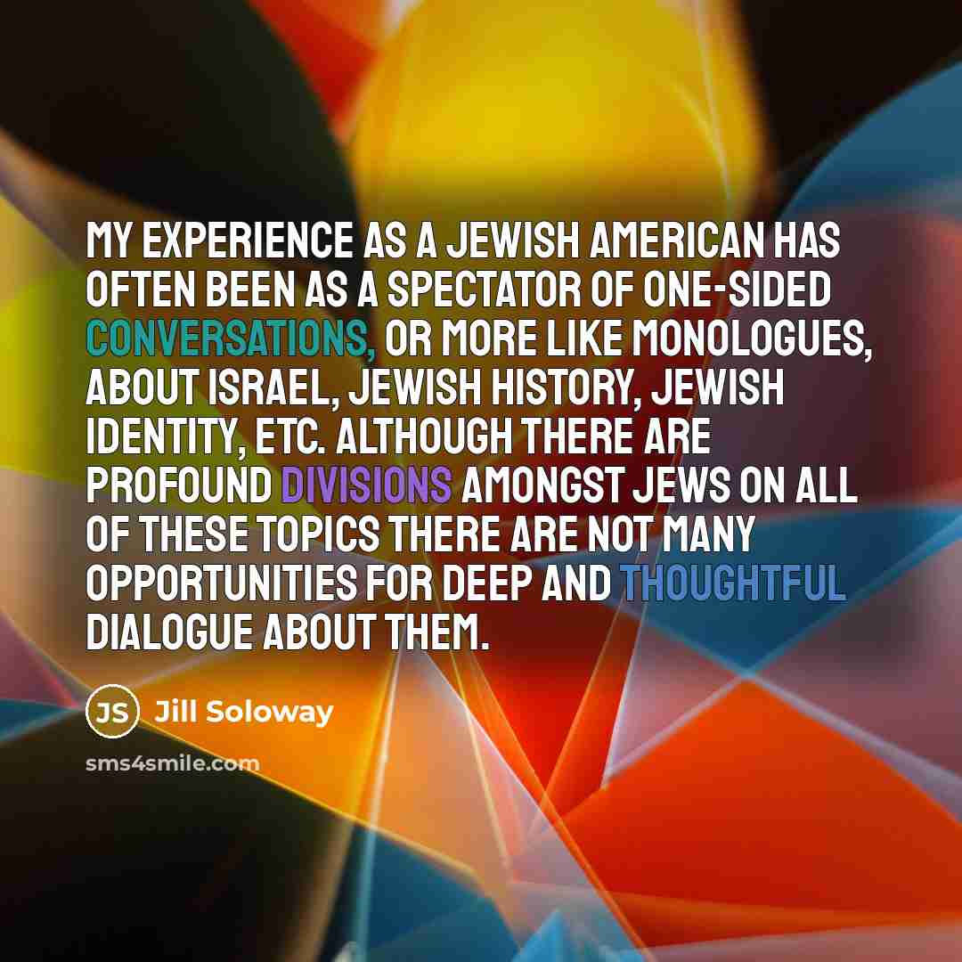 “My experience as a Jewish American has often been as a spectator of one-sided conversations, or more like monologues, about Israel, Jewish History, Jewish identity, etc. Although there are profound divisions amongst Jews on all of these topics there are not many opportunities for deep and…” quote by Jill Soloway