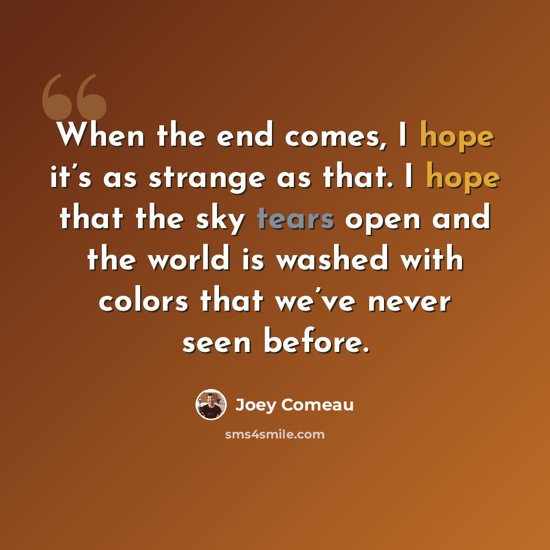 “When the end comes, I hope it’s as strange as that. I hope that the sky tears open and the world is washed with colors that we’ve never seen before.” quote by Joey Comeau