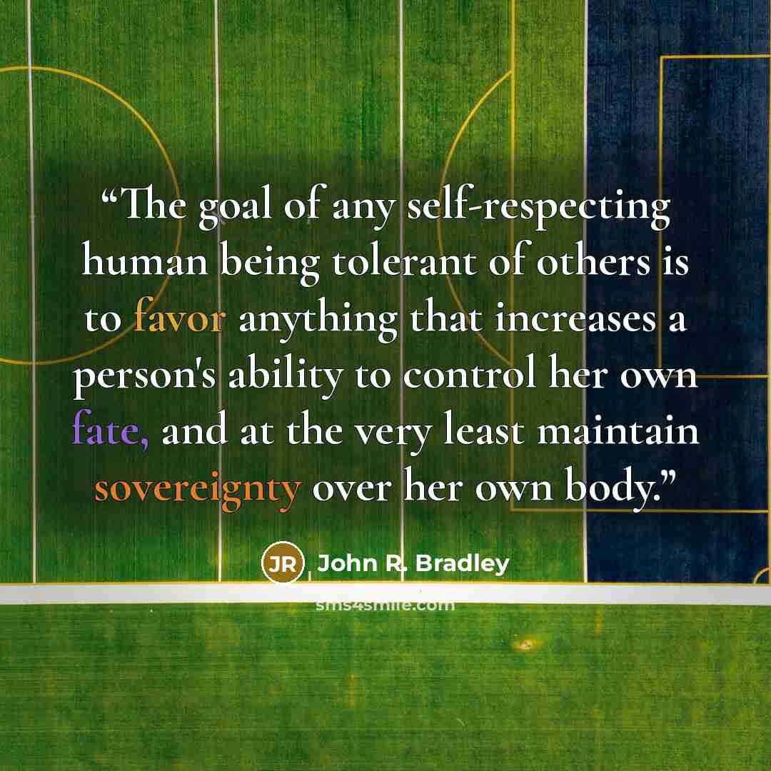 “The goal of any self-respecting human being tolerant of others is to favor anything that increases a person's ability to control her own fate, and at the very least maintain sovereignty over her own body.” quote by John R. Bradley