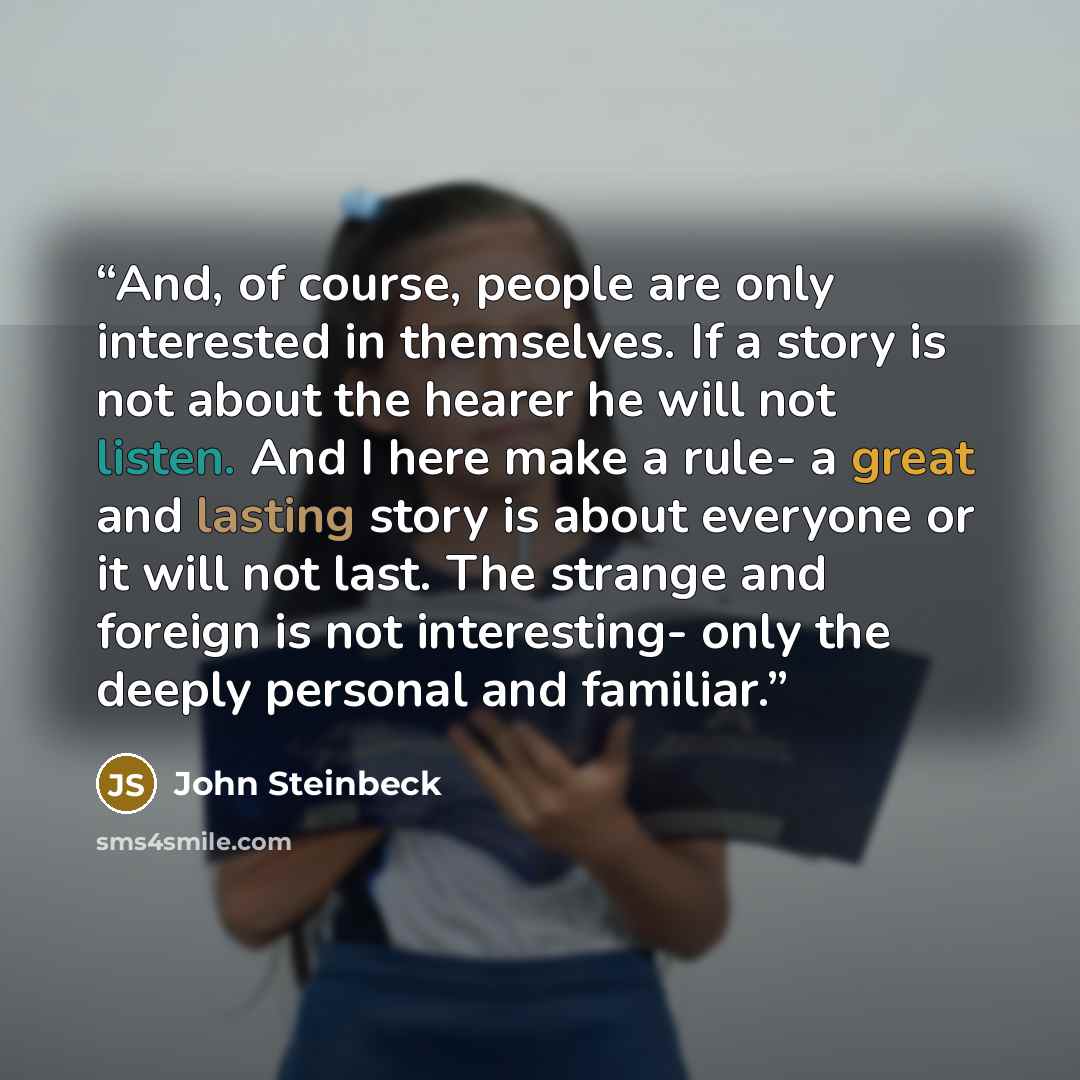 “And, of course, people are only interested in themselves. If a story is not about the hearer he will not listen. And I here make a rule- a great and lasting story is about everyone or it will not last. The strange and foreign is not interesting- only the deeply personal and familiar.” quote by John Steinbeck
