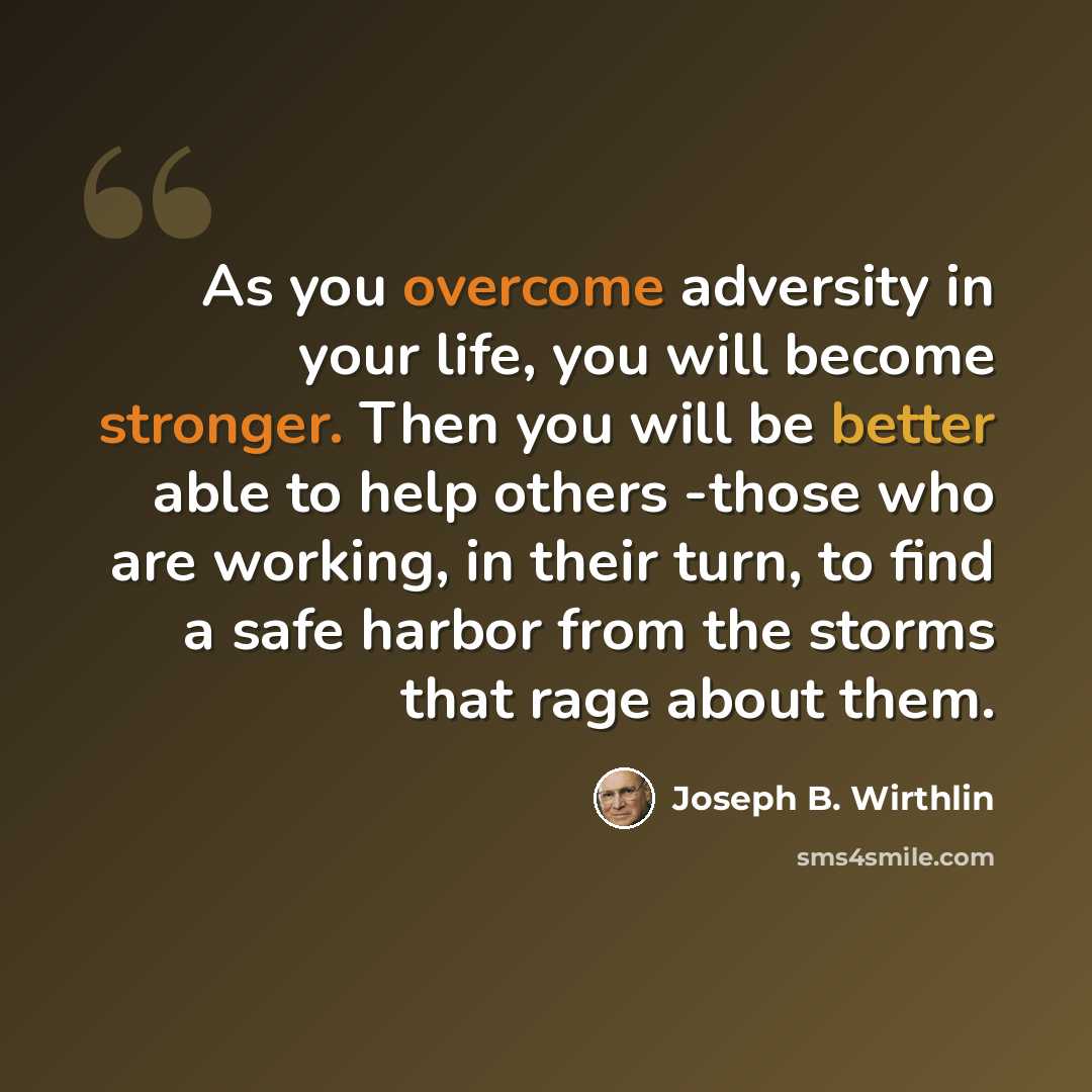 “As you overcome adversity in your life, you will become stronger. Then you will be better able to help others -those who are working, in their turn, to find a safe harbor from the storms that rage about them.” quote by Joseph B. Wirthlin