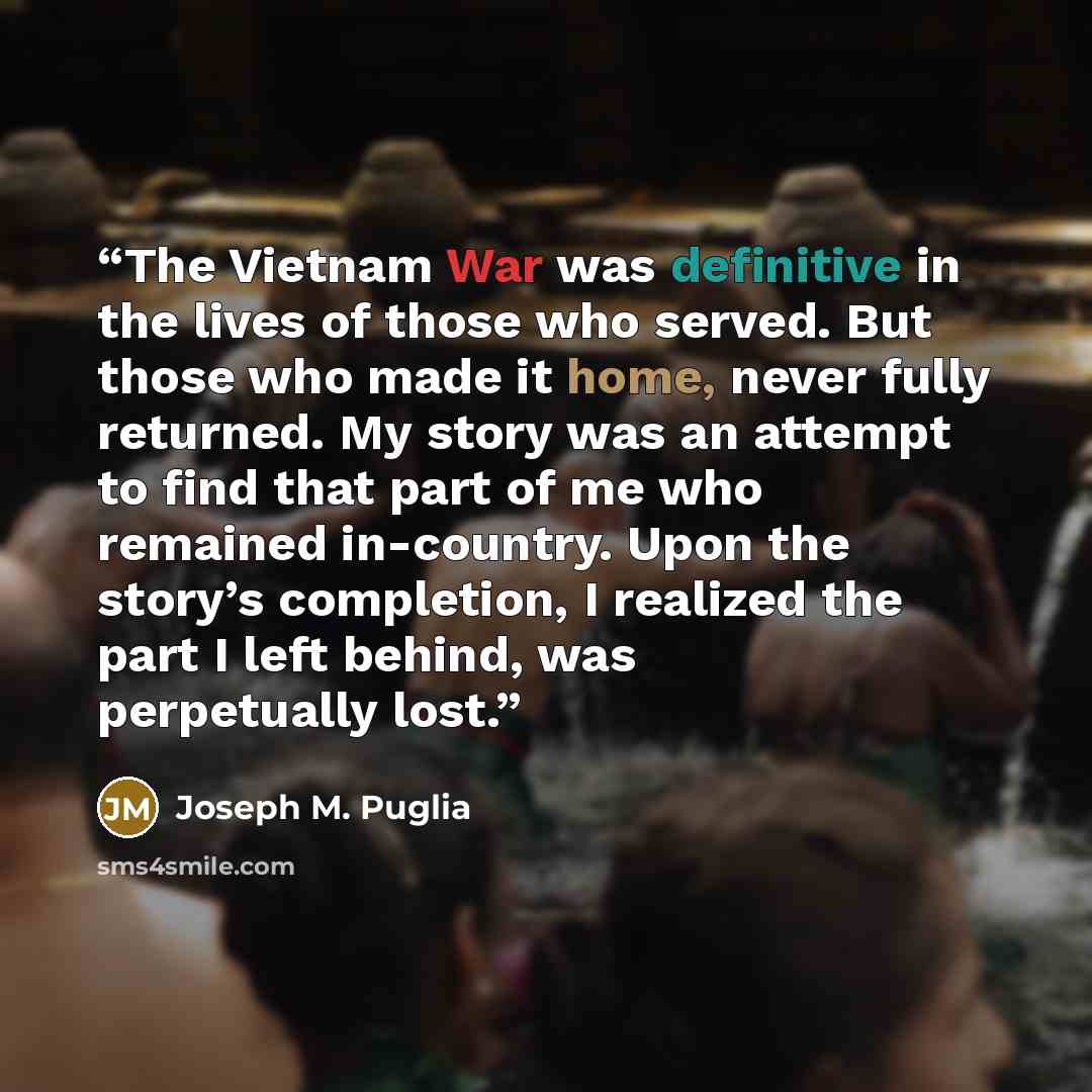 “The Vietnam War was definitive in the lives of those who served. But those who made it home, never fully returned. My story was an attempt to find that part of me who remained in-country. Upon the story’s completion, I realized the part I left behind, was perpetually lost.” quote by Joseph M. Puglia