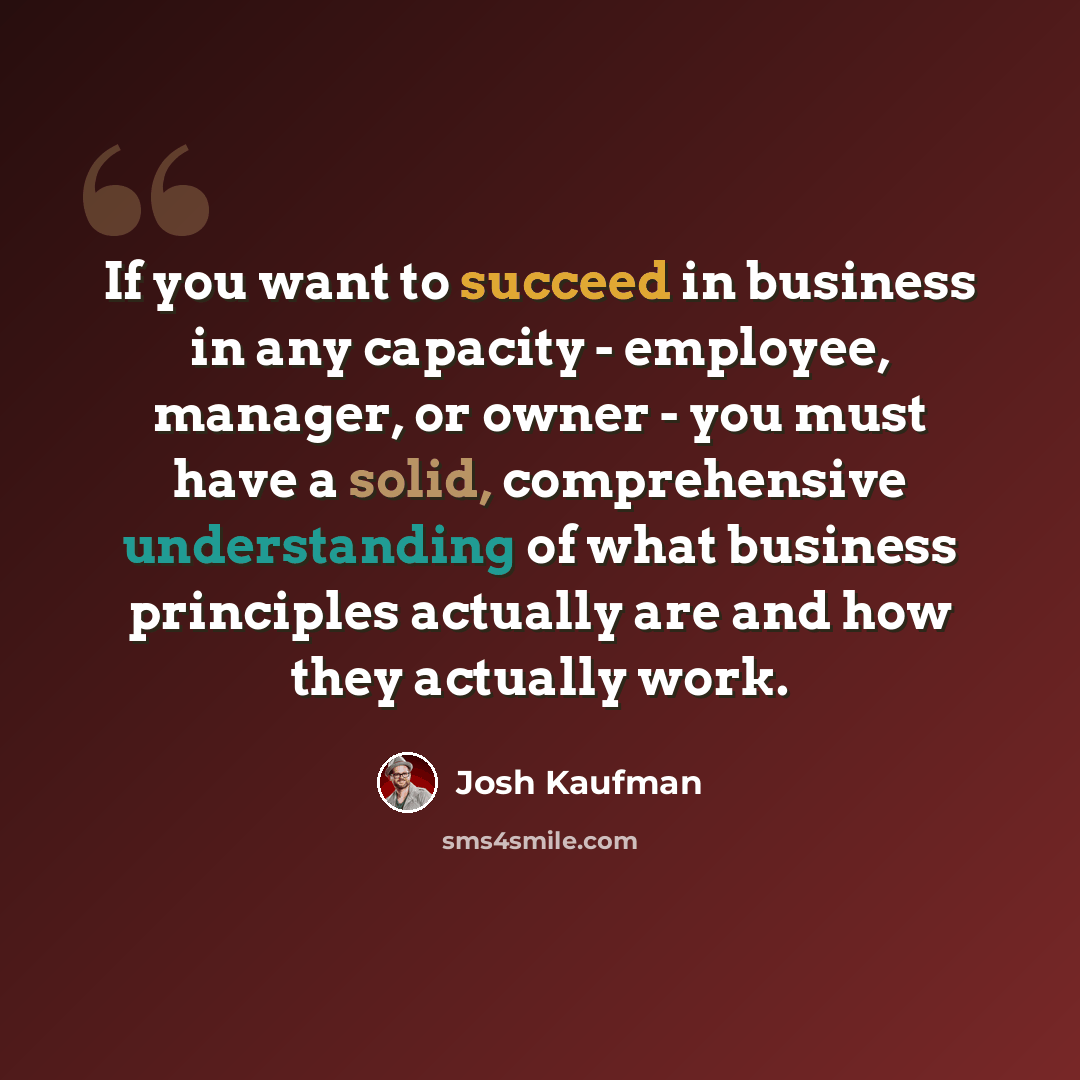 “If you want to succeed in business in any capacity - employee, manager, or owner - you must have a solid, comprehensive understanding of what business principles actually are and how they actually work.” quote by Josh Kaufman