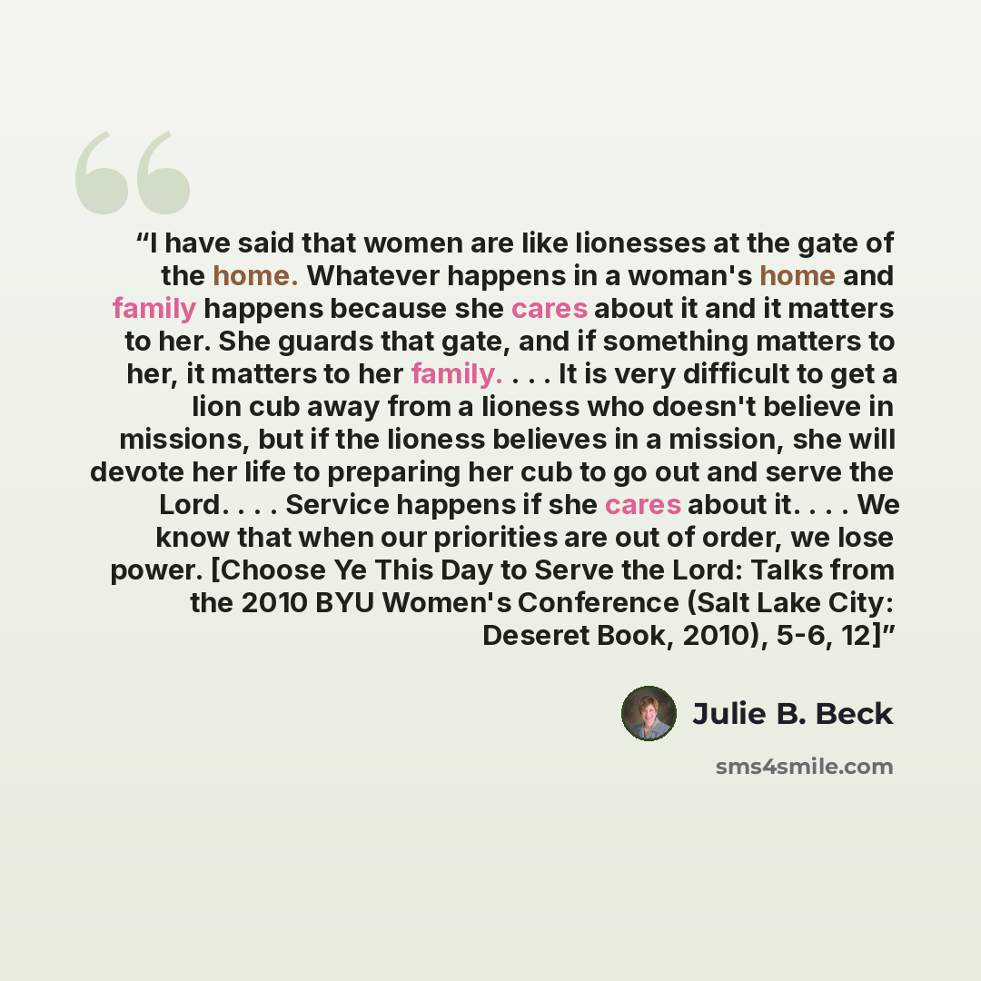 “I have said that women are like lionesses at the gate of the home. Whatever happens in a woman's home and family happens because she cares about it and it matters to her. She guards that gate, and if something matters to her, it matters to her family. . . . It is very difficult to get a lion cub…” quote by Julie B. Beck